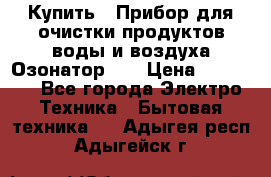 Купить : Прибор для очистки продуктов,воды и воздуха.Озонатор    › Цена ­ 25 500 - Все города Электро-Техника » Бытовая техника   . Адыгея респ.,Адыгейск г.